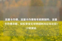 流量卡办理，流量卡办理有年龄限制吗，流量卡办理攻略，轻松享受无尽网络时光亿乐社区SUP货源站