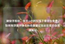 刷快手粉丝，快手24小时在线下单平台免费，如何有效提升快手粉丝数量亿乐社区低价自营货源站