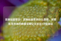 货源站超低价，货源站超低价什么意思，探索批发市场的隐藏宝藏亿乐社区SUP货源站