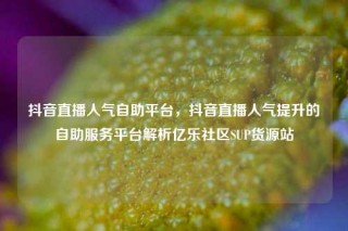 抖音直播人气自助平台，抖音直播人气提升的自助服务平台解析亿乐社区SUP货源站