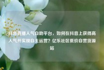 抖音直播人气自助平台，如何在抖音上获得高人气并实现自主运营？亿乐社区低价自营货源站