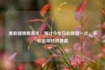 美联储博斯蒂克：预计今年只会降息一次，不会出现经济衰退