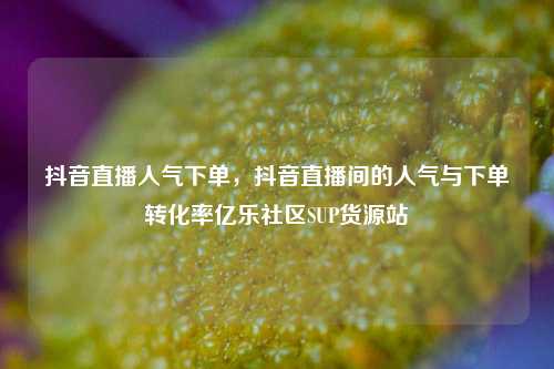 抖音直播人气下单	，抖音直播间的人气与下单转化率亿乐社区SUP货源站  第1张