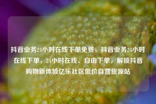 抖音业务24小时在线下单免费，抖音业务24小时在线下单，24小时在线、自由下单，解锁抖音购物新体验亿乐社区低价自营货源站